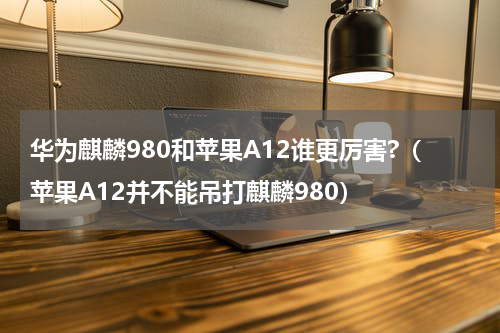 华为麒麟980和苹果A12谁更厉害?（苹果A12并不能吊打麒麟980）