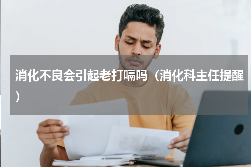 消化不良会引起老打嗝吗（消化科主任提醒）