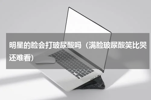 明星的脸会打玻尿酸吗（满脸玻尿酸笑比哭还难看）