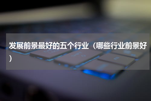 发展前景最好的五个行业（哪些行业前景好）