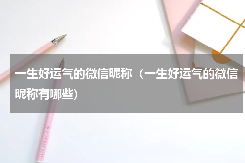 一生好运气的微信昵称（一生好运气的微信昵称有哪些）