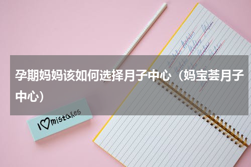 孕期妈妈该如何选择月子中心（妈宝荟月子中心）