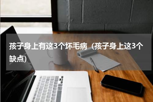 孩子身上有这3个坏毛病（孩子身上这3个缺点）