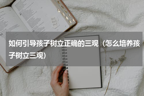 如何引导孩子树立正确的三观（怎么培养孩子树立三观）