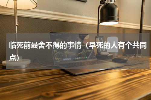 临死前最舍不得的事情（早死的人有个共同点）