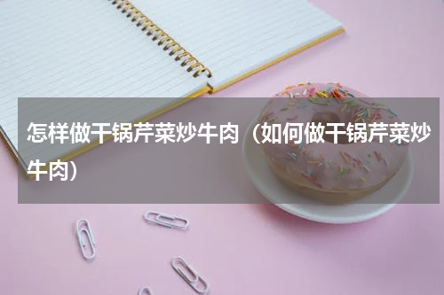 怎样做干锅芹菜炒牛肉（如何做干锅芹菜炒牛肉）