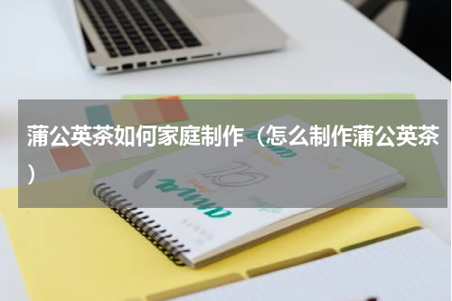 蒲公英茶如何家庭制作（怎么制作蒲公英茶）