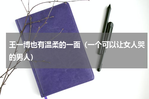 王一博也有温柔的一面（一个可以让女人哭的男人）