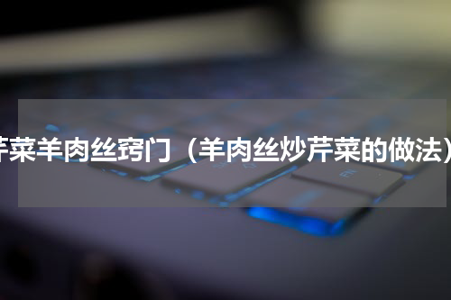 芹菜羊肉丝窍门（羊肉丝炒芹菜的做法）