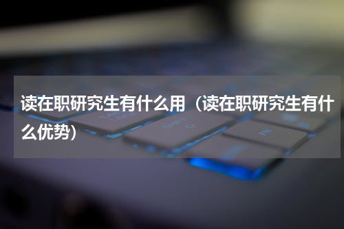 读在职研究生有什么用（读在职研究生有什么优势）