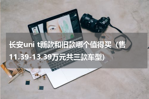 长安uni t新款和旧款哪个值得买（售11.39-13.39万元共三款车型）