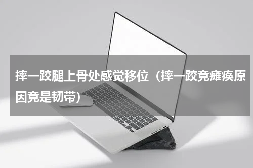 摔一跤腿上骨处感觉移位（摔一跤竟瘫痪原因竟是韧带）