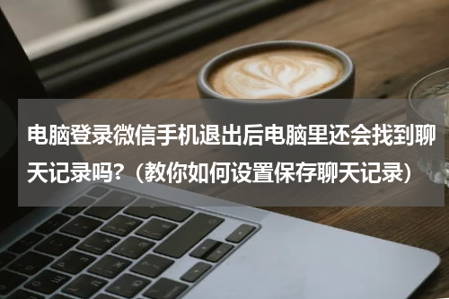 电脑登录微信手机退出后电脑里还会找到聊天记录吗?（教你如何设置保存聊天记录）