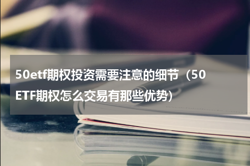 50etf期权投资需要注意的细节（50ETF期权怎么交易有那些优势）