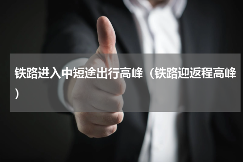 铁路进入中短途出行高峰（铁路迎返程高峰）