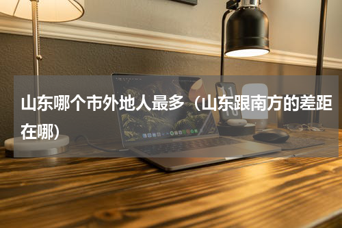 山东哪个市外地人最多（山东跟南方的差距在哪）