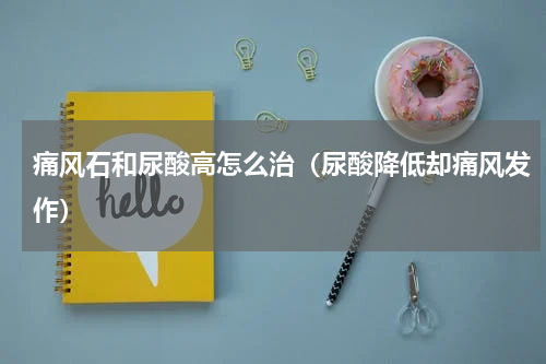 痛风石和尿酸高怎么治（尿酸降低却痛风发作）