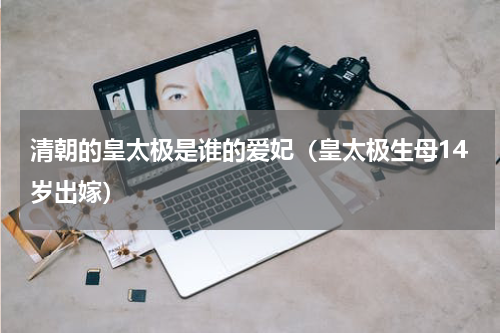 清朝的皇太极是谁的爱妃（皇太极生母14岁出嫁）