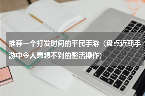 推荐一个打发时间的平民手游（盘点近期手游中令人意想不到的整活操作）