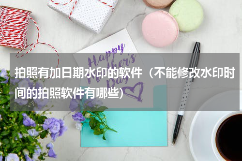 拍照有加日期水印的软件（不能修改水印时间的拍照软件有哪些）
