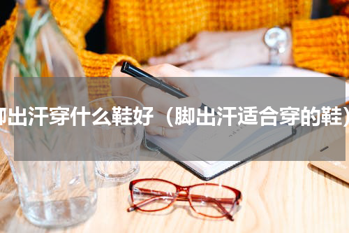 脚出汗穿什么鞋好（脚出汗适合穿的鞋）