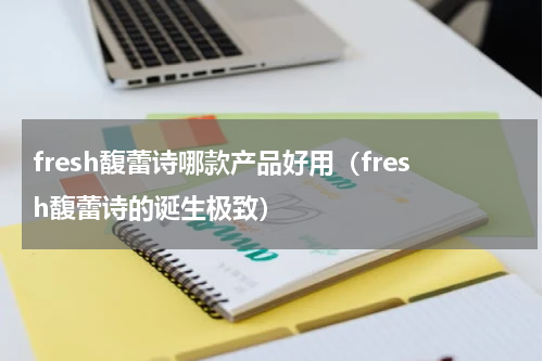 fresh馥蕾诗哪款产品好用（fresh馥蕾诗的诞生极致）