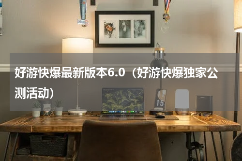 好游快爆最新版本6.0（好游快爆独家公测活动）