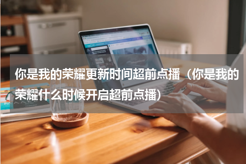 你是我的荣耀更新时间超前点播（你是我的荣耀什么时候开启超前点播）