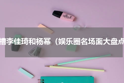 吐槽李佳琦和杨幂（娱乐圈名场面大盘点）