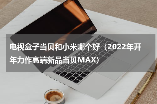 电视盒子当贝和小米哪个好（2022年开年力作高端新品当贝MAX）