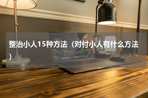 整治小人15种方法（对付小人有什么方法）