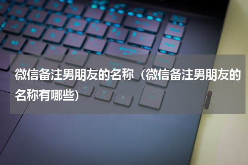 微信备注男朋友的名称（微信备注男朋友的名称有哪些）