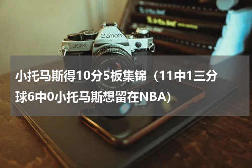 小托马斯得10分5板集锦（11中1三分球6中0小托马斯想留在NBA）