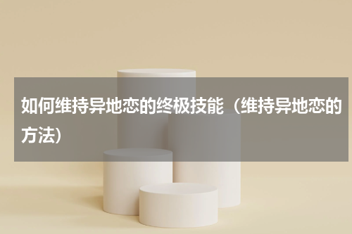 如何维持异地恋的终极技能（维持异地恋的方法）