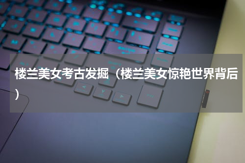 楼兰美女考古发掘（楼兰美女惊艳世界背后）