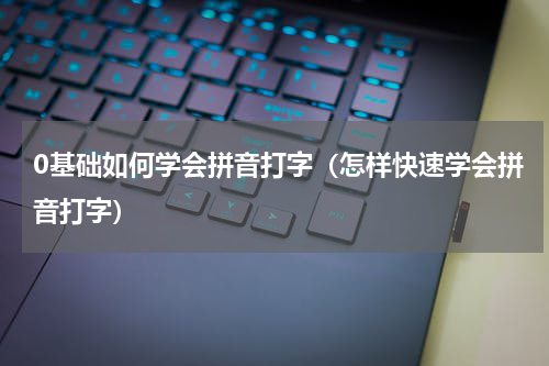 0基础如何学会拼音打字（怎样快速学会拼音打字）