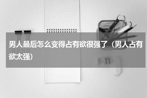 男人最后怎么变得占有欲很强了（男人占有欲太强）