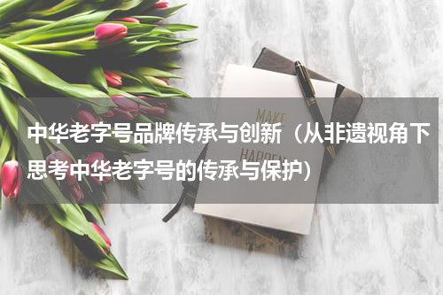 中华老字号品牌传承与创新（从非遗视角下思考中华老字号的传承与保护）