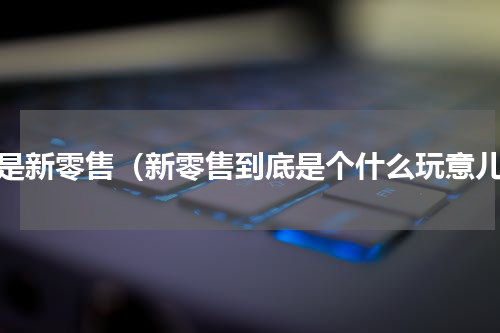 啥是新零售（新零售到底是个什么玩意儿）