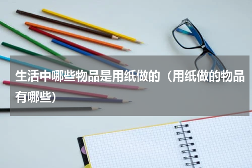生活中哪些物品是用纸做的（用纸做的物品有哪些）