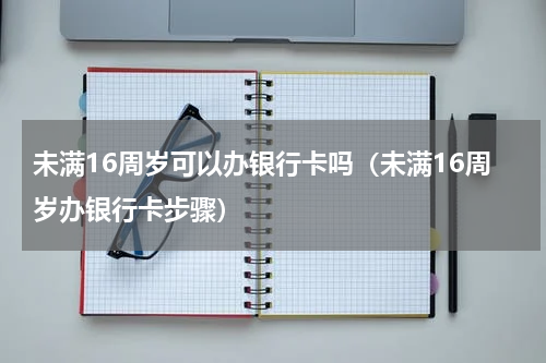 未满16周岁可以办银行卡吗（未满16周岁办银行卡步骤）