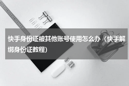 快手身份证被其他账号使用怎么办（快手解绑身份证教程）