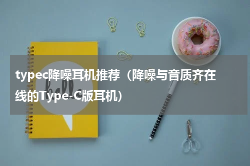 typec降噪耳机推荐（降噪与音质齐在线的Type-C版耳机）