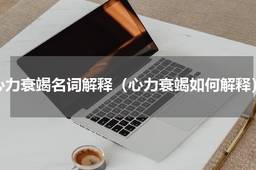 心力衰竭名词解释（心力衰竭如何解释）