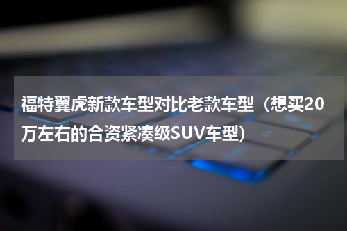 福特翼虎新款车型对比老款车型（想买20万左右的合资紧凑级SUV车型）