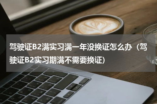 驾驶证B2满实习满一年没换证怎么办（驾驶证B2实习期满不需要换证）