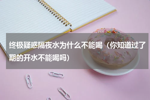 终极疑惑隔夜水为什么不能喝（你知道过了期的开水不能喝吗）