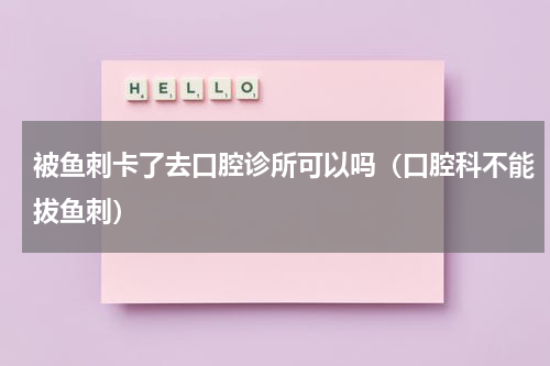 被鱼刺卡了去口腔诊所可以吗（口腔科不能拔鱼刺）