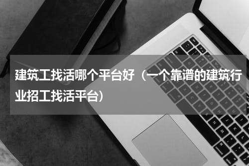 建筑工找活哪个平台好（一个靠谱的建筑行业招工找活平台）