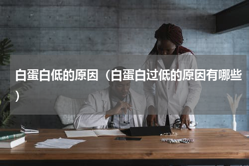 白蛋白低的原因（白蛋白过低的原因有哪些）